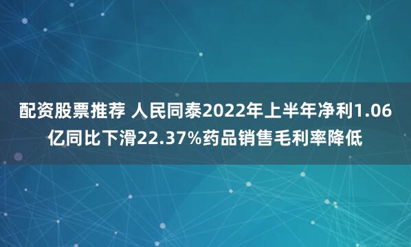 配资股票推荐 人民同泰2022年上半年净利1.06亿同比下滑22.37%药品销售毛利率降低