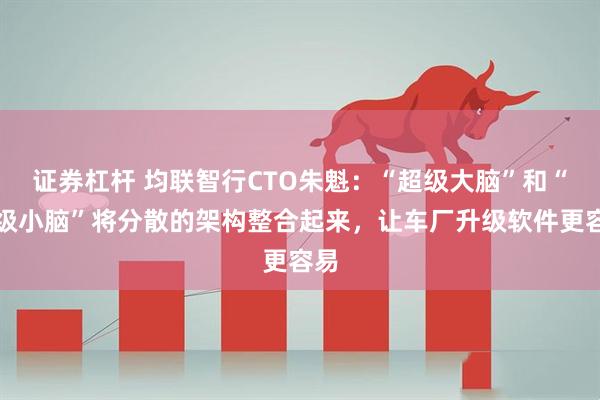 证券杠杆 均联智行CTO朱魁：“超级大脑”和“超级小脑”将分散的架构整合起来，让车厂升级软件更容易