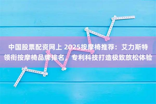 中国股票配资网上 2025按摩椅推荐：艾力斯特领衔按摩椅品牌排名，专利科技打造极致放松体验