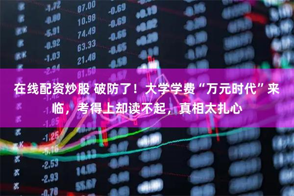 在线配资炒股 破防了！大学学费“万元时代”来临，考得上却读不起，真相太扎心