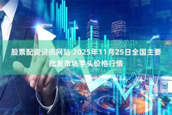 股票配资资讯网站 2025年11月25日全国主要批发市场芋头价格行情