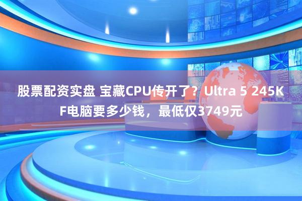股票配资实盘 宝藏CPU传开了？Ultra 5 245KF电脑要多少钱，最低仅3749元