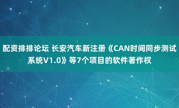 配资排排论坛 长安汽车新注册《CAN时间同步测试系统V1.0》等7个项目的软件著作权