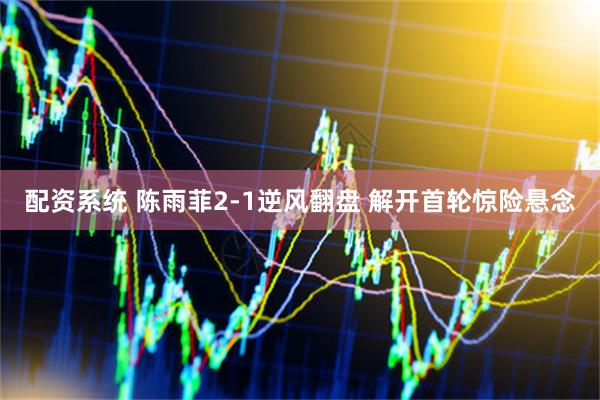 配资系统 陈雨菲2-1逆风翻盘 解开首轮惊险悬念